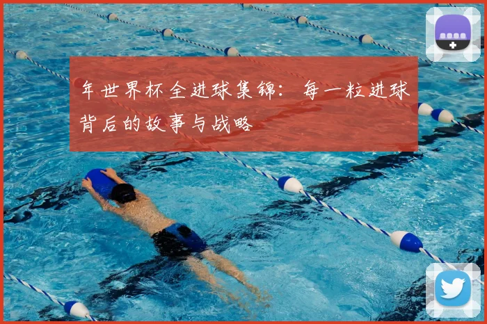 年世界杯全进球集锦：每一粒进球背后的故事与战略