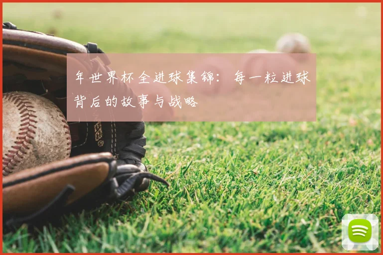 年世界杯全进球集锦：每一粒进球背后的故事与战略