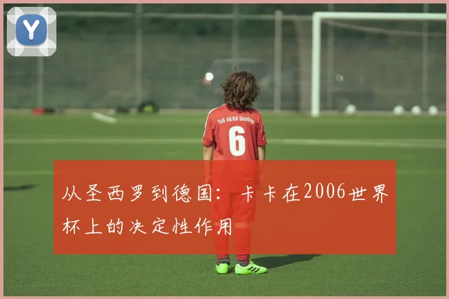 从圣西罗到德国：卡卡在2006世界杯上的决定性作用