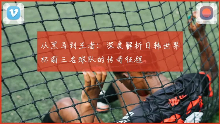 从黑马到王者:深度解析日韩世界杯前三名球队的传奇征程