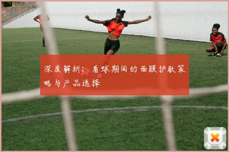 深度解析：看球期间的面膜护肤策略与产品选择