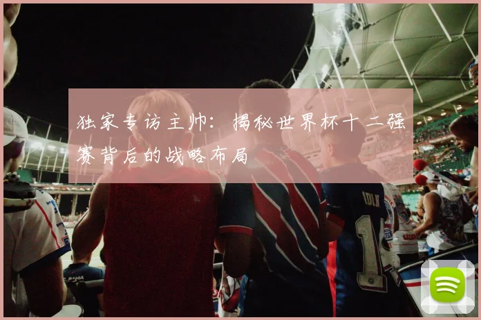 独家专访主帅:揭秘世界杯十二强赛背后的战略布局