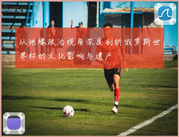 从地缘政治视角深度剖析俄罗斯世界杯的文化影响与遗产