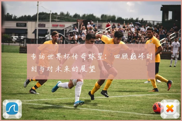 专访世界杯传奇球星：回顾巅峰时刻与对未来的展望