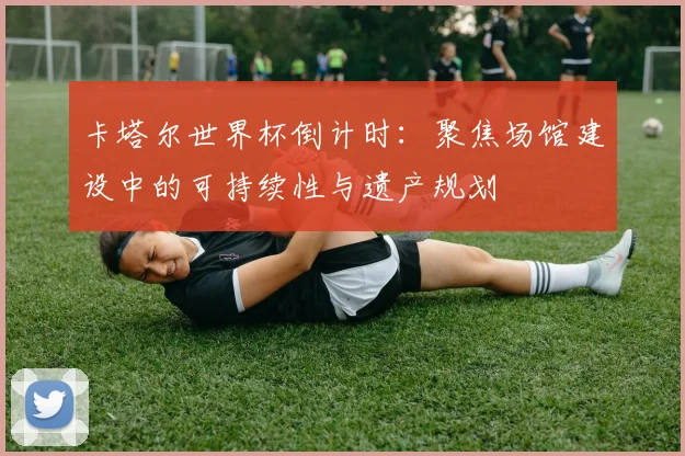 卡塔尔世界杯倒计时：聚焦场馆建设中的可持续性与遗产规划