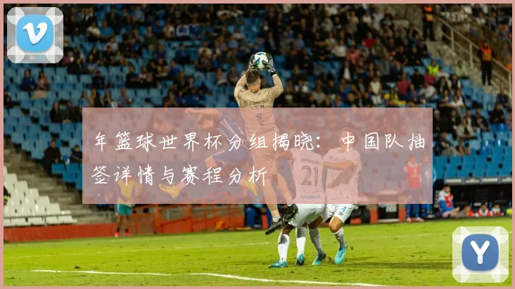 年篮球世界杯分组揭晓：中国队抽签详情与赛程分析