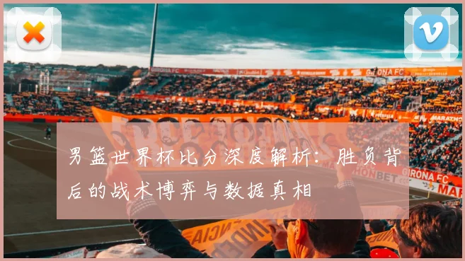 男篮世界杯比分深度解析：胜负背后的战术博弈与数据真相