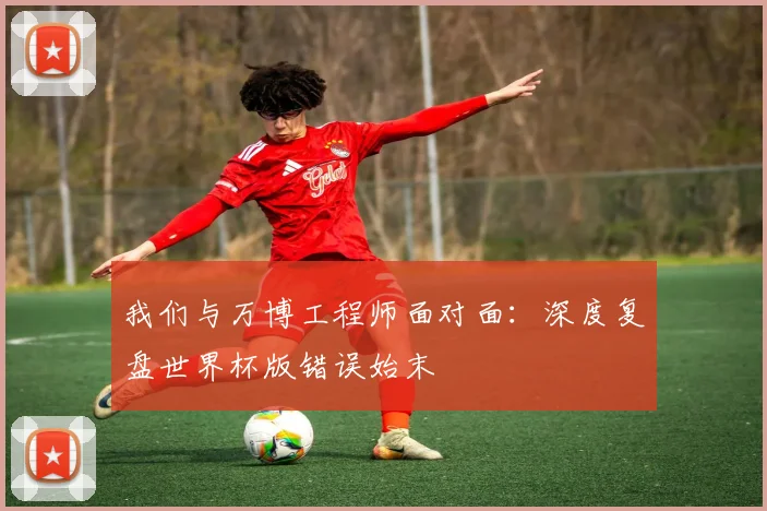 我们与万博工程师面对面：深度复盘世界杯版错误始末