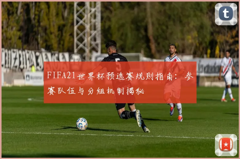 FIFA21世界杯预选赛规则指南：参赛队伍与分组机制揭秘