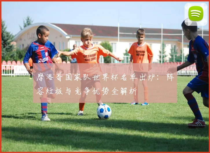 摩洛哥国家队世界杯名单出炉：阵容短板与竞争优势全解析